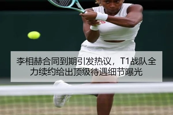 李相赫合同到期引发热议，T1战队全力续约给出顶级待遇细节曝光