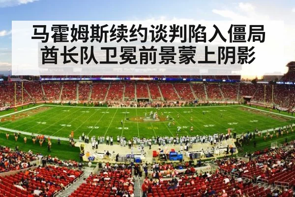 马霍姆斯续约谈判陷入僵局酋长队卫冕前景蒙上阴影