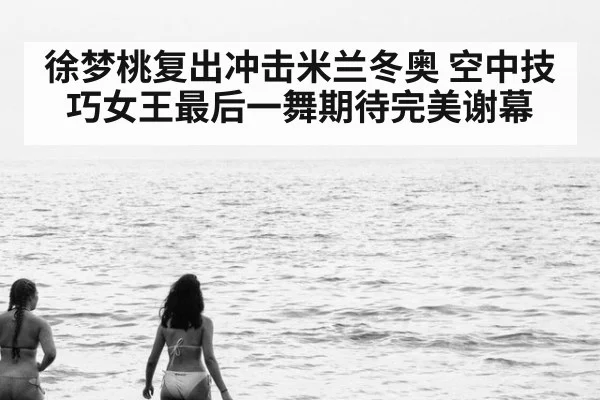 徐梦桃复出冲击米兰冬奥 空中技巧女王最后一舞期待完美谢幕